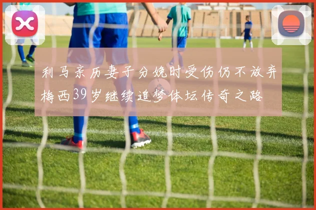 利马亲历妻子分娩时受伤仍不放弃梅西39岁继续追梦体坛传奇之路