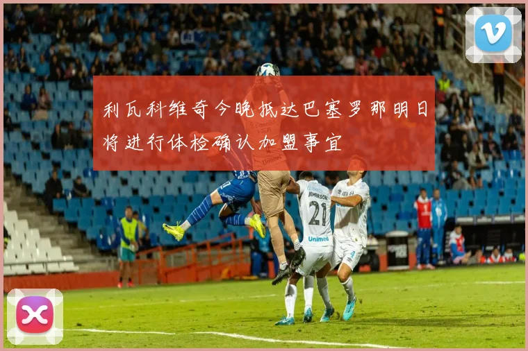 利瓦科维奇今晚抵达巴塞罗那明日将进行体检确认加盟事宜