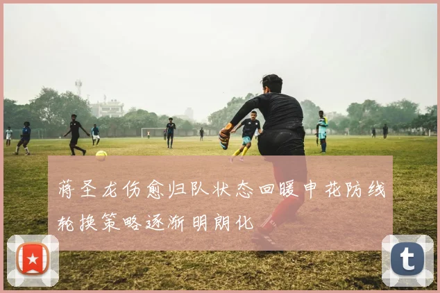 蒋圣龙伤愈归队状态回暖申花防线轮换策略逐渐明朗化