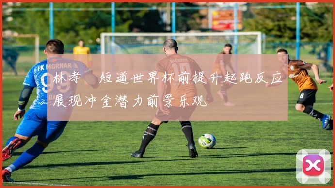 林孝埈短道世界杯前提升起跑反应展现冲金潜力前景乐观